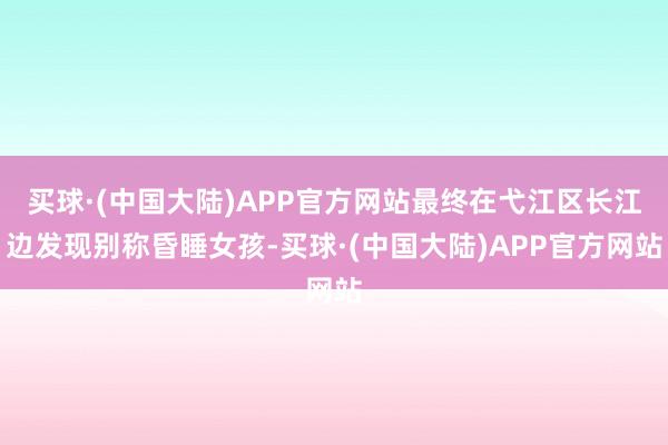 买球·(中国大陆)APP官方网站最终在弋江区长江边发现别称昏睡女孩-买球·(中国大陆)APP官方网站