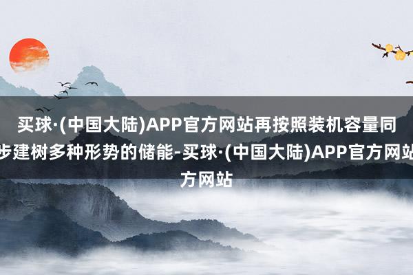 买球·(中国大陆)APP官方网站再按照装机容量同步建树多种形势的储能-买球·(中国大陆)APP官方网站