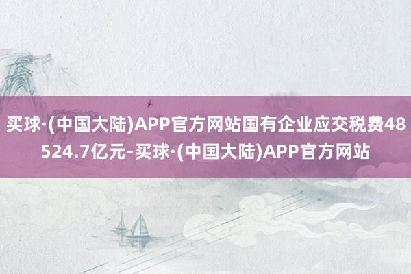 买球·(中国大陆)APP官方网站国有企业应交税费48524.7亿元-买球·(中国大陆)APP官方网站
