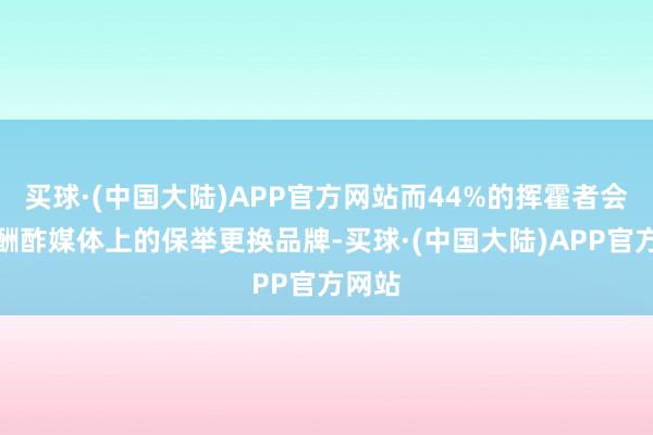 买球·(中国大陆)APP官方网站而44%的挥霍者会凭证酬酢媒体上的保举更换品牌-买球·(中国大陆)APP官方网站